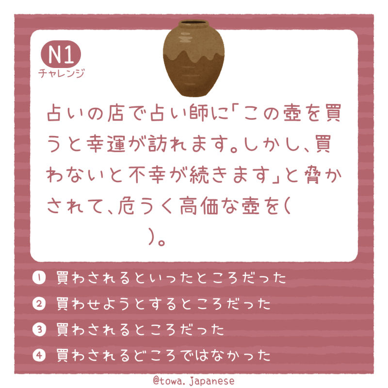 【N1】占いの店で占い師に「この壺を買うと幸運が訪れます。しかし、買わないと不幸が続きます」と脅かされて、危うく高価な壺を（　　　        ）。