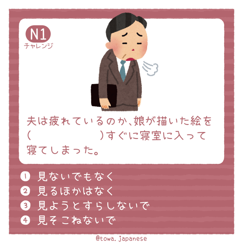 【N1】夫は疲れているのか、娘が描いた絵を（　　　　　　）すぐに寝室に入って寝てしまった。